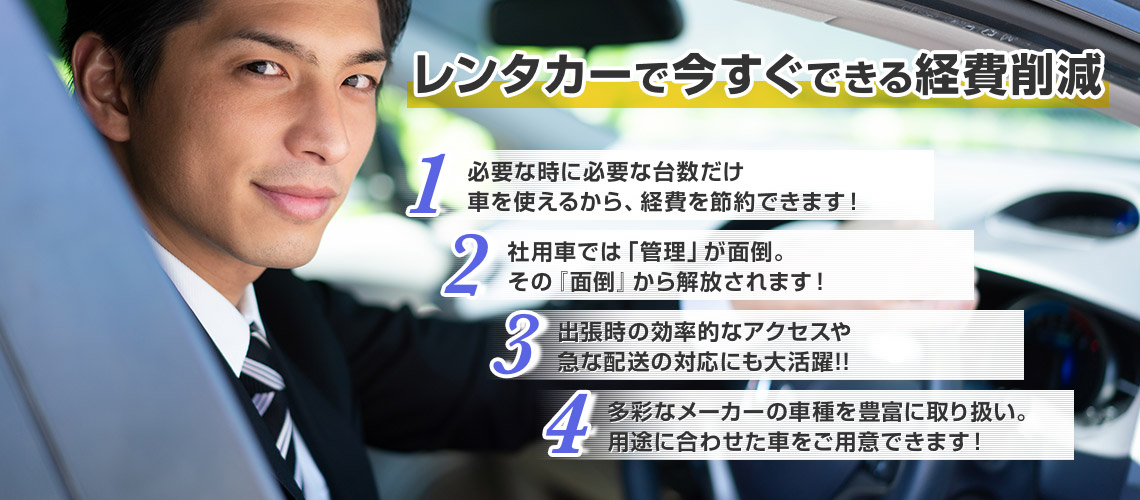 レンタカーで今すぐできる経費削減 必要な時に必要な台数だけ車を使えるから、経費を節約できます！社用車では「管理」が面倒。その『面倒』から解放されます！出張時の効率的なアクセスや急な配送の対応にも大活躍!!多彩なメーカーの車種を豊富に取り扱い。用途に合わせた車をご用意できます！